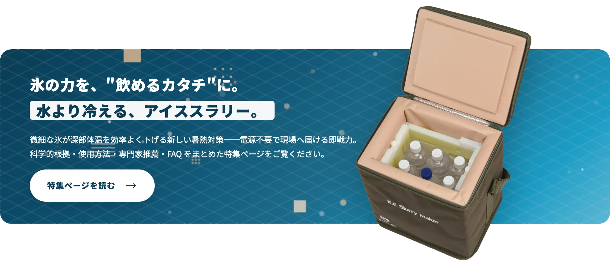 アイススラリー特集ページ案内バナー：氷の力を飲めるカタチに、水より冷える、電源不要のアイススラリーメーカーの特集ページを読む